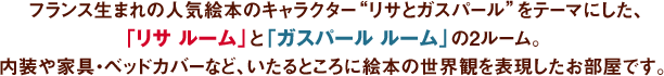 フランス生まれの人気絵本のキャラクター“リサとガスパール”をテーマにした、「リサ ルーム」と「ガスパール ルーム」の2ルーム。内装や家具・ベッドカバーなど、いたるところに絵本の世界観を表現したお部屋です。 