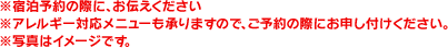 ※宿泊予約の際に、お伝えください※アレルギー対応メニューも承りますので、ご予約の際にお申し付けください。※写真はイメージです。