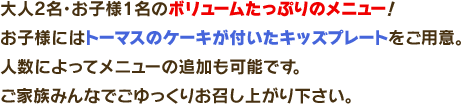 大人2名・お子様1名のボリュームたっぷりのメニュー！お子様にはトーマスのケーキが付いたキッズプレートをご用意。 人数によってメニューの追加も可能です。ご家族みんなでごゆっくりお召し上がり下さい。