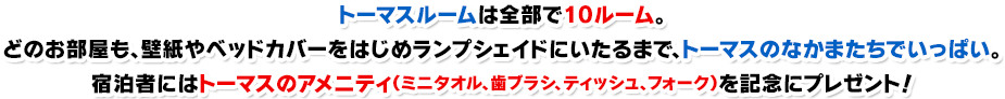 トーマスルームは全部で10ルーム。どのお部屋も、壁紙やベッドカバーをはじめランプシェイドにいたるまで、トーマスのなかまたちでいっぱい。宿泊者にはトーマスのアメニティ（ミニタオル、歯ブラシ、ティッシュ、フォーク）を記念にプレゼント！