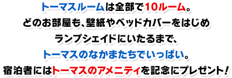 トーマスルームは全部で10ルーム。どのお部屋も、壁紙やベッドカバーをはじめランプシェイドにいたるまで、トーマスのなかまたちでいっぱい。宿泊者にはトーマスのアメニティ（ミニタオル、歯ブラシ、ティッシュ、フォーク）を記念にプレゼント！